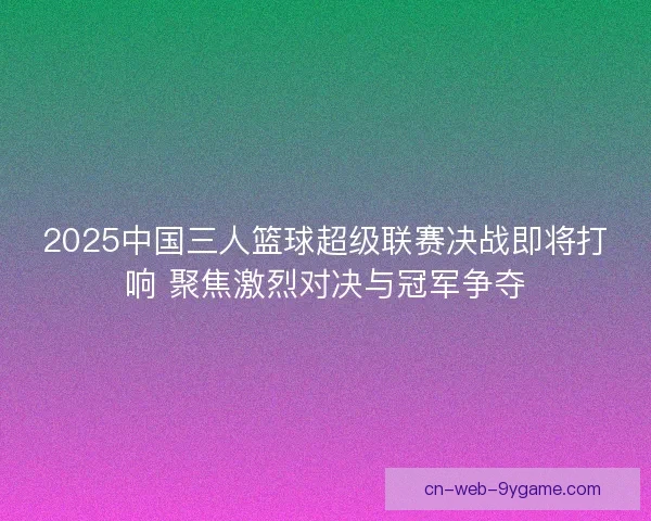 2025中国三人篮球超级联赛决战即将打响 聚焦激烈对决与冠军争夺