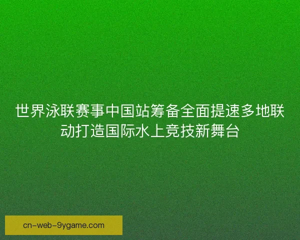 世界泳联赛事中国站筹备全面提速多地联动打造国际水上竞技新舞台